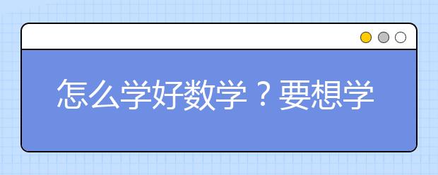 怎么學(xué)好數(shù)學(xué)？要想學(xué)好數(shù)學(xué)應(yīng)該怎么做？