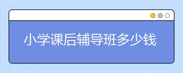 小学课后辅导班多少钱？小学辅导机构有用吗？