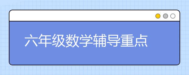 六年级数学辅导重点 六年级数学家长如何同步辅导？