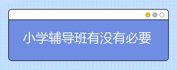 小学辅导班有没有必要？小学辅导好不好？