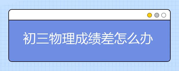 初三物理成绩差怎么办？提高初三物理成绩小妙招