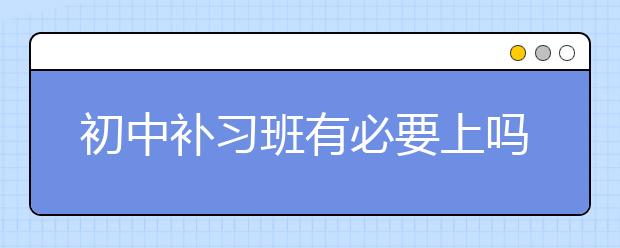 初中補習(xí)班有必要上嗎？初中補習(xí)班好嗎？