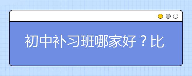 初中补习班哪家好？比较好的初中补习班