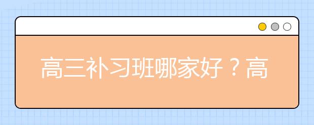 高三补习班哪家好？高三补习班怎么选？