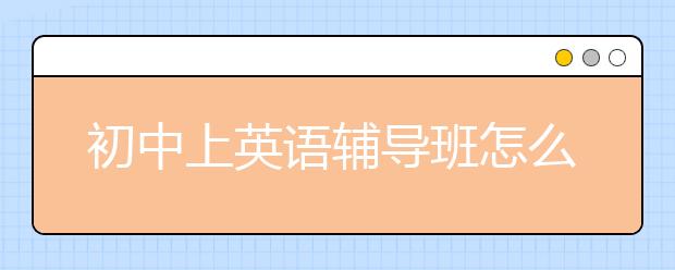 初中上英语辅导班怎么样?初中英语辅导班效果好不好？