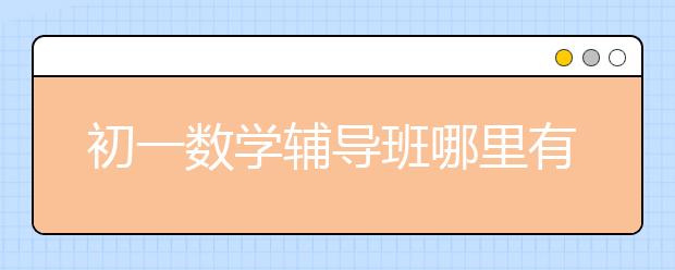 初一数学辅导班哪里有？哪个初一数学辅导班比较好？