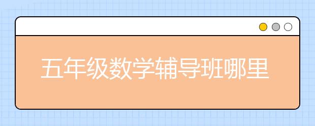 五年级数学辅导班哪里找？五年级数学辅导班重要性