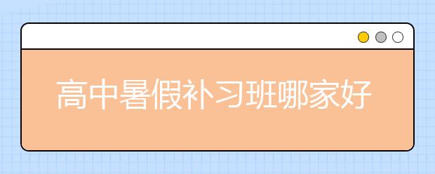 高中暑假补习班哪家好？怎么找？