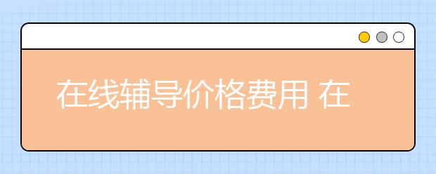 在線輔導價格費用 在線輔導一般收費標準