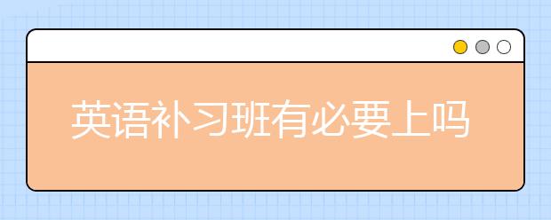 英语补习班有必要上吗？英语补习班好处分享