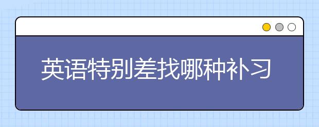 英语特别差找哪种补习班会好一点？