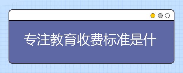 专注教育收费标准是什么？专注教育收费情况