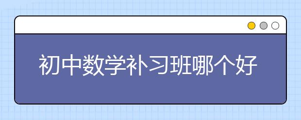 初中數(shù)學(xué)補習(xí)班哪個好？初中數(shù)學(xué)補習(xí)班選擇標準