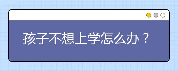 孩子不想上学怎么办？孩子不想上学家长怎么引导？