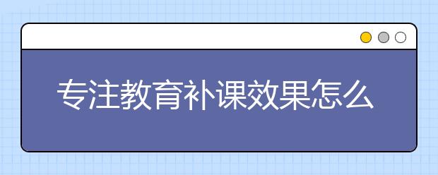 专注教育补课效果怎么样？专注教育好吗？