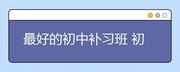 最好的初中补习班 初中补习班怎么收费的？