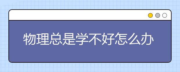 物理总是学不好怎么办？怎么提高物理成绩？