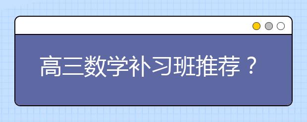 高三数学补习班推荐？高三需要参加数学补习班吗？