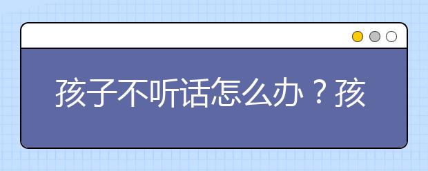 孩子不听话怎么办？孩子不听话家长能怎么办？