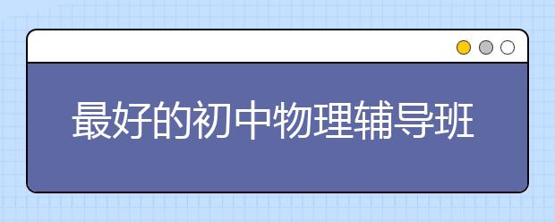 最好的初中物理辅导班 初中物理辅导班哪家好？