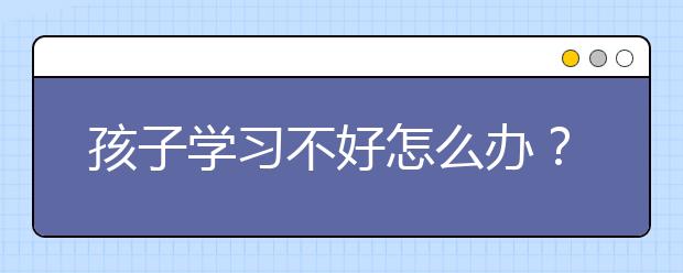 孩子学习不好怎么办？小孩读书不好怎么办？