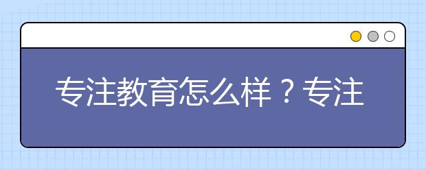 專注教育怎么樣？專注教育評價怎么樣？