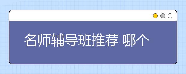 名师辅导班推荐 哪个名师辅导班好？