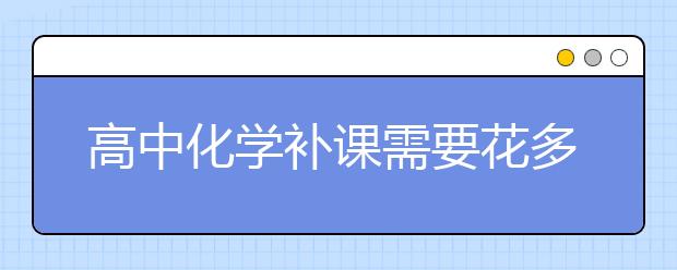 高中化学补课需要花多少钱？高中化学补课效果好不好？