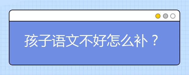 孩子语文不好怎么补？小学语文成绩差怎么办？