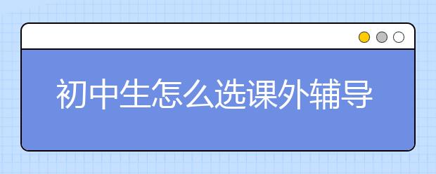 初中生怎么选课外辅导书?初中选课外辅导书诀窍