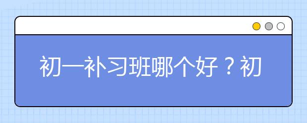 初一补习班哪个好？初一需要报数学补习班吗？