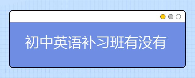 初中英语补习班有没有必要上？正确选择初中英语补习班