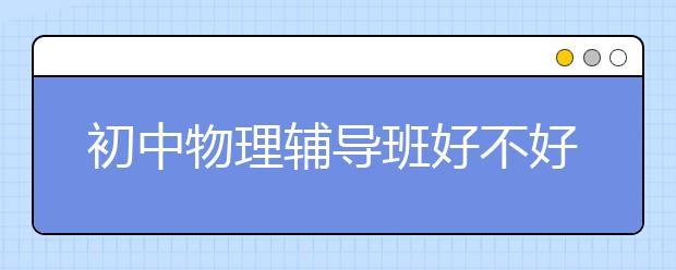 初中物理辅导班好不好？初中物理辅导班怎么样？