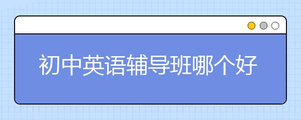 初中英语辅导班哪个好？初中英语辅导班排名