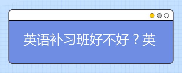 英语补习班好不好？英语补习能提高成绩吗？