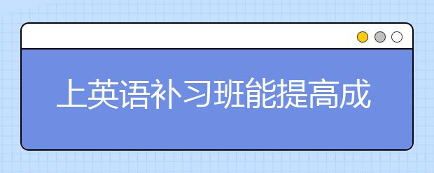 上英语补习班能提高成绩吗？英语补习班靠不靠谱？