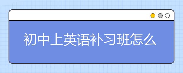 初中上英语补习班怎么样？初中英语补习班推荐