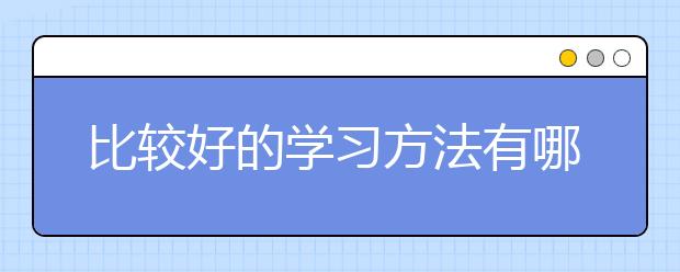 比较好的学习方法有哪些？哪种学习方法好？