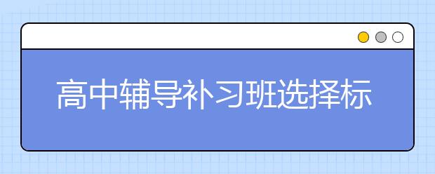 高中辅导补习班选择标准 高中辅导补习班哪家好？