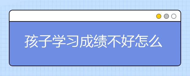 孩子学习成绩不好怎么办？孩子学习不好的原因