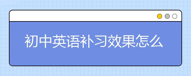 初中英语补习效果怎么样？初中英语补习好不好？