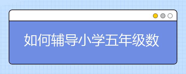 如何辅导小学五年级数学？小学五年级数学怎么学？