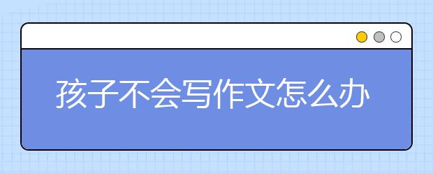 孩子不会写作文怎么办？怎么培养孩子写作文的兴趣？