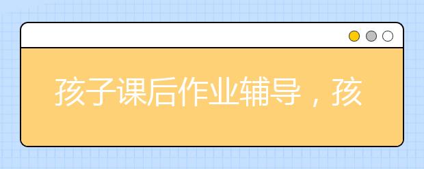 孩子课后作业辅导，孩子依赖家长辅导作业怎么办？