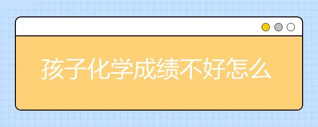 孩子化学成绩不好怎么办？怎么提高化学成绩？