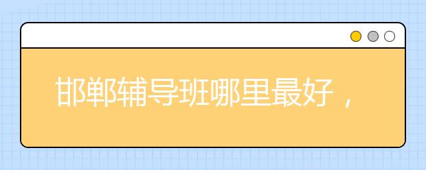 邯郸辅导班哪里最好，怎么选邯郸辅导班？