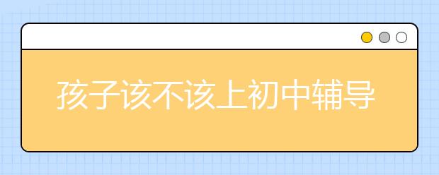 孩子该不该上初中辅导班?？初中辅导班有效果吗？