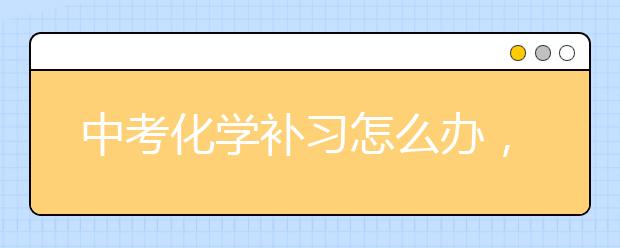 中考化学补习怎么办，初中化学知识点汇总