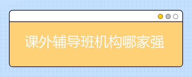 课外辅导班机构哪家强？课外辅导班怎么选？