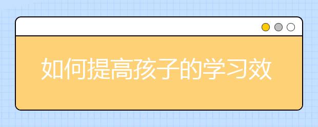 如何提高孩子的學(xué)習(xí)效率【家長(zhǎng)必讀】